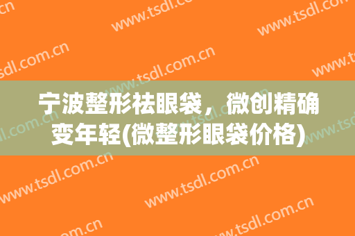 宁波整形祛眼袋，微创精确变年轻(微整形眼袋价格)