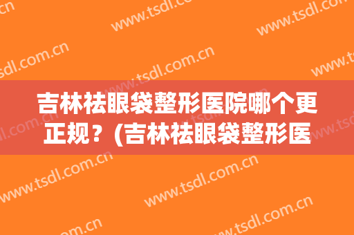 吉林祛眼袋整形医院哪个更正规？(吉林祛眼袋整形医院哪个更正规一些)