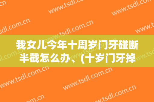 我女儿今年十周岁门牙碰断半截怎么办、(十岁门牙掉半截怎么办)