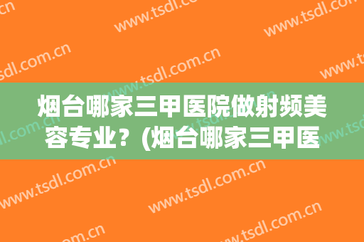 烟台哪家三甲医院做射频美容专业？(烟台哪家三甲医院做射频美容专业做的好)