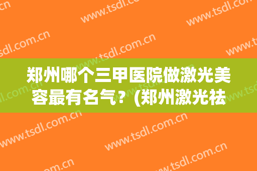 郑州哪个三甲医院做激光美容最有名气？(郑州激光祛斑三甲医院哪个好)
