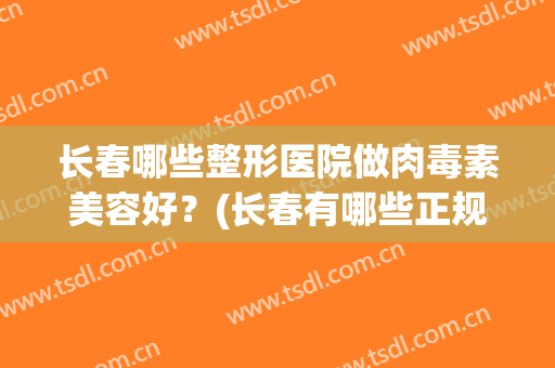 长春哪些整形医院做肉毒素美容好？(长春有哪些正规的整形医院)
