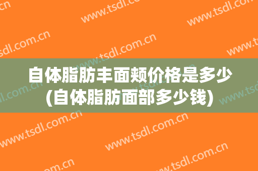 自体脂肪丰面颊价格是多少(自体脂肪面部多少钱)