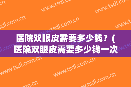 医院双眼皮需要多少钱？(医院双眼皮需要多少钱一次)