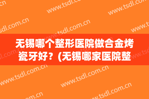 无锡哪个整形医院做合金烤瓷牙好？(无锡哪家医院整牙比较好)