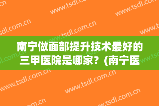 南宁做面部提升技术最好的三甲医院是哪家？(南宁医疗美容医院哪家最好)