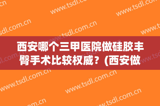 西安哪个三甲医院做硅胶丰臀手术比较权威？(西安做脂肪填充最好的医院)