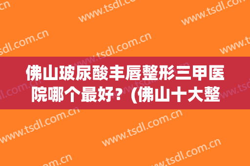 佛山玻尿酸丰唇整形三甲医院哪个最好？(佛山十大整形医院)