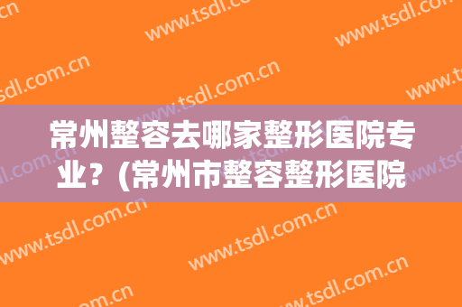 常州整容去哪家整形医院专业？(常州市整容整形医院)