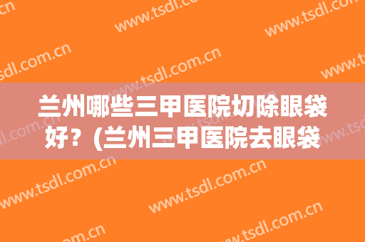 兰州哪些三甲医院切除眼袋好?(兰州三甲医院去眼袋) 兰州哪些三甲医院切除眼袋好?(兰州三甲医院去眼袋)