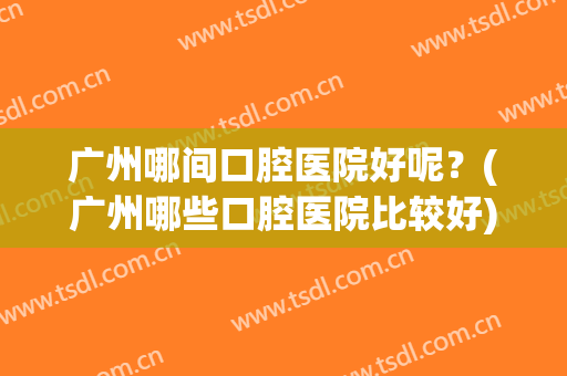 广州哪间口腔医院好呢？(广州哪些口腔医院比较好)