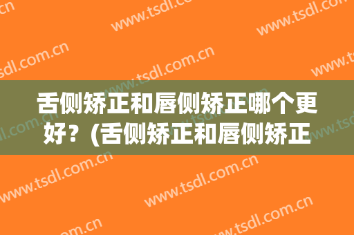 舌侧矫正和唇侧矫正哪个更好？(舌侧矫正和唇侧矫正哪个更好一些)