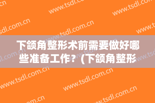 下颌角整形术前需要做好哪些准备工作？(下颌角整形术前需要做好哪些准备工作图片)
