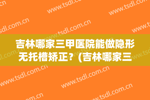 吉林哪家三甲医院能做隐形无托槽矫正？(吉林哪家三甲医院能做隐形无托槽矫正器)