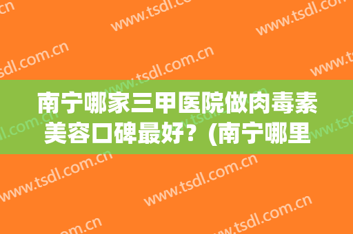 南宁哪家三甲医院做肉毒素美容口碑最好？(南宁哪里可以打肉毒素)