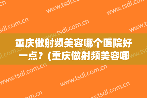 重庆做射频美容哪个医院好一点？(重庆做射频美容哪个医院好一点呢)
