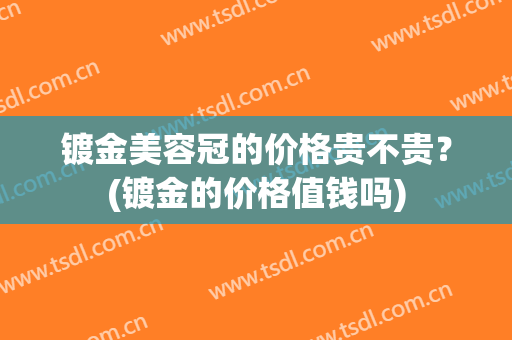 镀金美容冠的价格贵不贵？(镀金的价格值钱吗)