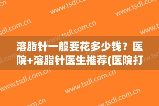 溶脂针一般要花多少钱？医院+溶脂针医生推荐(医院打溶脂针多少钱)