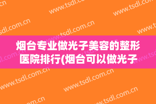 烟台专业做光子美容的整形医院排行(烟台可以做光子嫩肤的医院)