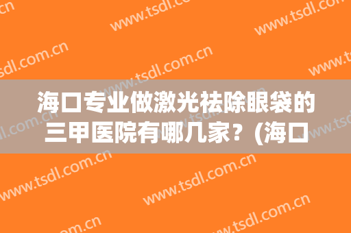 海口专业做激光祛除眼袋的三甲医院有哪几家？(海口哪个医院去眼袋好)