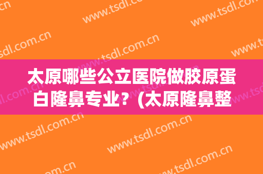 太原哪些公立医院做胶原蛋白隆鼻专业？(太原隆鼻整形医院哪家好)