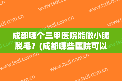 成都哪个三甲医院能做小腿脱毛？(成都哪些医院可以做脱毛)