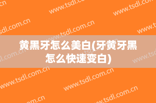 黄黑牙怎么美白(牙黄牙黑怎么快速变白)