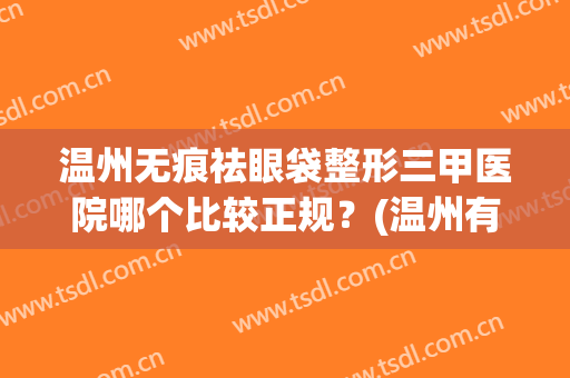 温州无痕祛眼袋整形三甲医院哪个比较正规？(温州有哪些正规的整形医院)