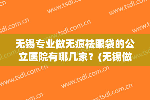 无锡专业做无痕祛眼袋的公立医院有哪几家？(无锡做眼袋最好三甲医院)
