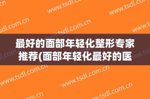 最好的面部年轻化整形专家推荐(面部年轻化最好的医生)