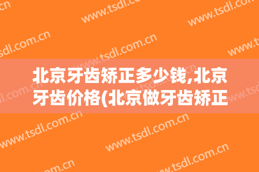 北京牙齿矫正多少钱,北京牙齿价格(北京做牙齿矫正多少钱)