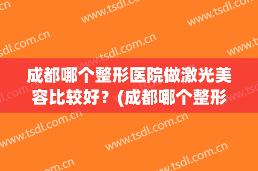 成都哪个整形医院做激光美容比较好？(成都哪个整形医院做激光美容比较好的)