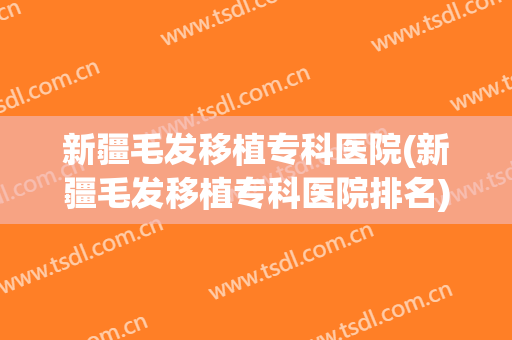 新疆毛发移植专科医院(新疆毛发移植专科医院排名)