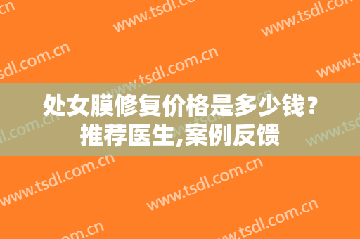 处女膜修复价格是多少钱？推荐医生,案例反馈
