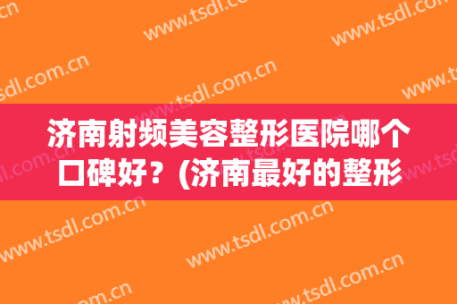 济南射频美容整形医院哪个口碑好?(济南最好的整形医生) 济南射频美容整形医院哪个口碑好?(济南最好的整形医生)