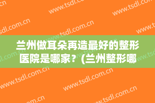 兰州做耳朵再造最好的整形医院是哪家？(兰州整形哪里医院好)