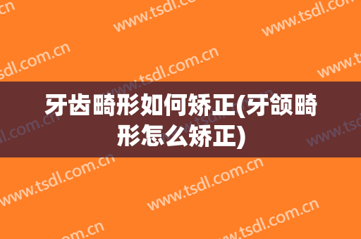 牙齿畸形如何矫正(牙颌畸形怎么矫正)