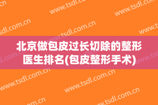 北京做包皮过长切除的整形医生排名(包皮整形手术)