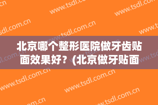 北京哪个整形医院做牙齿贴面效果好？(北京做牙贴面比较好的医院)