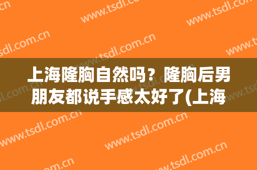 上海隆胸自然吗？隆胸后男朋友都说手感太好了(上海做自体隆胸哪里好)