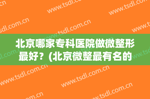 北京哪家专科医院做微整形最好？(北京微整最有名的医院)