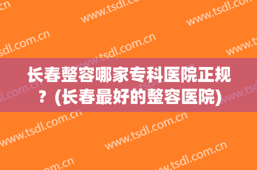 长春整容哪家专科医院正规？(长春最好的整容医院)