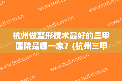 杭州做整形技术最好的三甲医院是哪一家？(杭州三甲整形较好的医院)