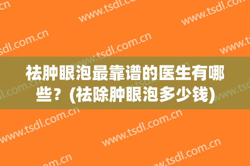 祛肿眼泡最靠谱的医生有哪些？(祛除肿眼泡多少钱)