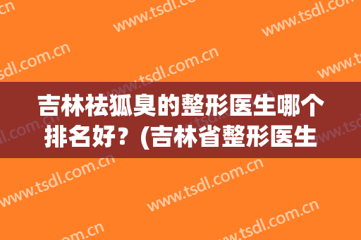 吉林祛狐臭的整形医生哪个排名好？(吉林省整形医生排名)