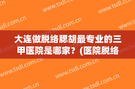 大连做脱络腮胡最专业的三甲医院是哪家？(医院脱络腮胡多少钱)