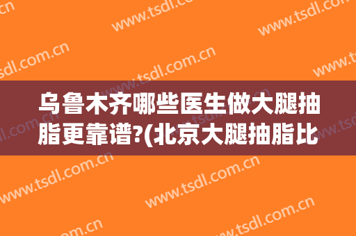 乌鲁木齐哪些医生做大腿抽脂更靠谱?(北京大腿抽脂比较好的医生)