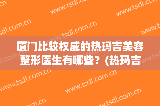 厦门比较权威的热玛吉美容整形医生有哪些？(热玛吉是整形吗)