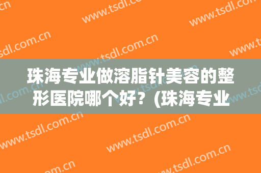 珠海专业做溶脂针美容的整形医院哪个好?(珠海专业做溶脂针美容的整形医院哪个好一点) 珠海专业做溶脂针美容的整形医院哪个好?(珠海专业做溶脂针美容的整形医院哪个好一点)