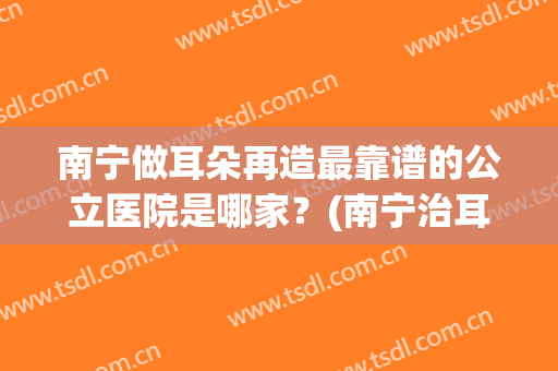 南宁做耳朵再造最靠谱的公立医院是哪家？(南宁治耳朵去哪个医院好)